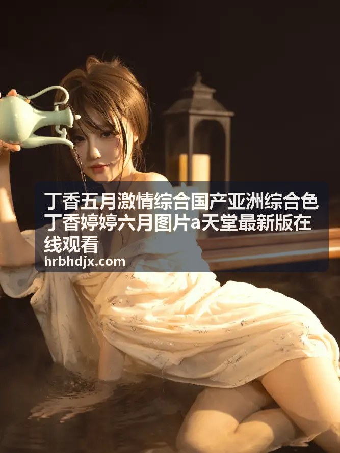 丁香五月激情综合国产亚洲综合色丁香婷婷六月图片精选